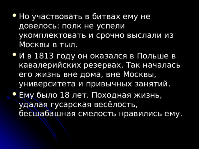 Но участвовать в битвах ему не довелось: полк не успели укомплектовать и срочно выслали из Москвы в тыл. И в 1813 году он оказался в Польше в кавалерийских резервах. Так началась его жизнь вне дома, вне Москвы, университета и привычных занятий. Ему было 18 лет. Походная жизнь, удалая гусарская весёлость, бесшабашная смелость нравились ему.  