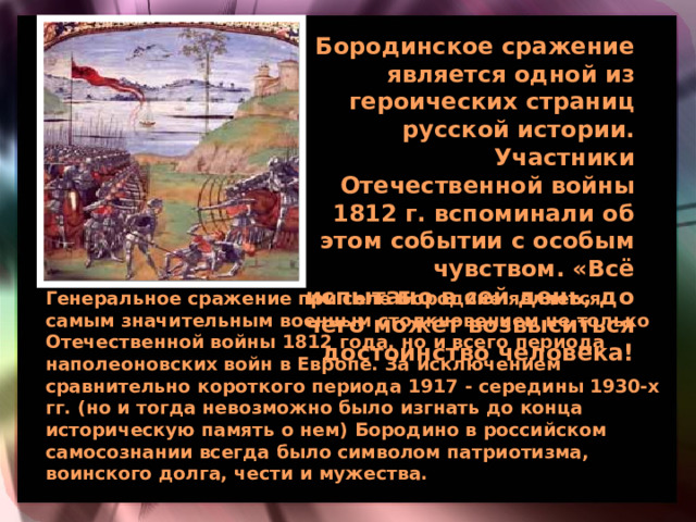 Бородинское сражение является одной из героических страниц русской истории. Участники Отечественной войны 1812 г. вспоминали об этом событии с особым чувством. «Всё испытано в сей день, до чего может возвыситься достоинство человека!  Генеральное сражение при селе Бородине является самым значительным военным столкновением не только Отечественной войны 1812 года, но и всего периода наполеоновских войн в Европе. За исключением сравнительно короткого периода 1917 - середины 1930-х гг. (но и тогда невозможно было изгнать до конца историческую память о нем) Бородино в российском самосознании всегда было символом патриотизма, воинского долга, чести и мужества.  