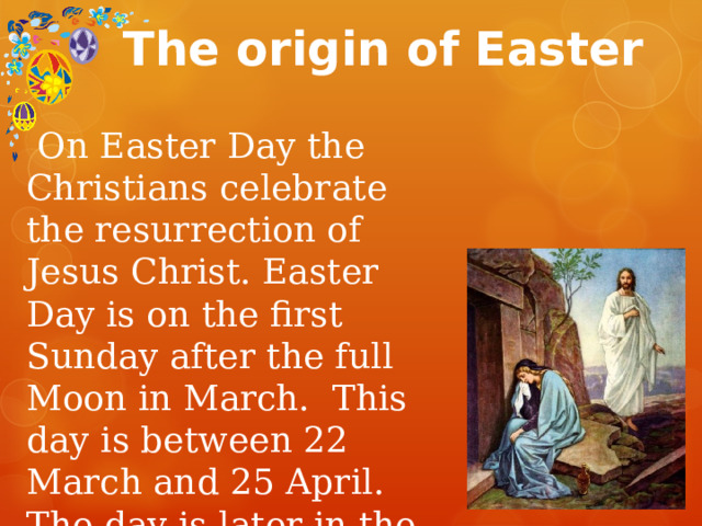 The origin of Easter  On Easter Day the Christians celebrate the resurrection of Jesus Christ. Easter Day is on the first Sunday after the full Moon in March. This day is between 22 March and 25 April. The day is later in the calendar of the Eastern Orthodox Church. 