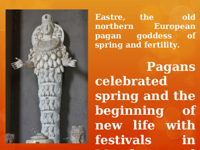 Eastre, the  old northern European pagan goddess  of spring and fertility.   Pagans celebrated spring and the beginning of new life with festivals in March and April.  