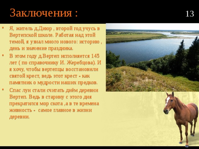 Заключения : 13 Я, житель д.Диюр , второй год учусь в Вертепской школе. Работая над этой темой, я узнал много нового: историю , день и значение праздника. В этом году д.Вертеп исполняется 145 лет ( по справочнику И. Жеребцова). И я хочу, чтобы вертепцы восстановили святой крест, ведь этот крест - как памятник о мудрости наших предков. Спас лун стали считать днём деревни Вертеп. Ведь в старину с этого дня прекратился мор скота ,а в те времена живность - самое главное в жизни деревни. 