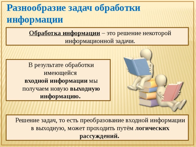 Разнообразие задач обработки информации Обработка информации  – это решение некоторой информационной задачи. В результате обработки имеющейся  входной информации мы получаем новую выходную информацию. Решение задач, то есть преобразование входной информации в выходную, может проходить путём логических рассуждений. 