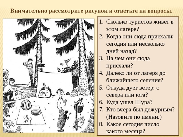 Внимательно рассмотрите рисунок и ответьте на вопросы. Сколько туристов живет в этом лагере?  Когда они сюда приехали: сегодня или несколько дней назад?  На чем они сюда приехали?  Далеко ли от лагеря до ближайшего селения?  Откуда дует ветер: с севера или юга?  Куда ушел Шура?  Кто вчера был дежурным? (Назовите по имени.)  Какое сегодня число какого месяца?  