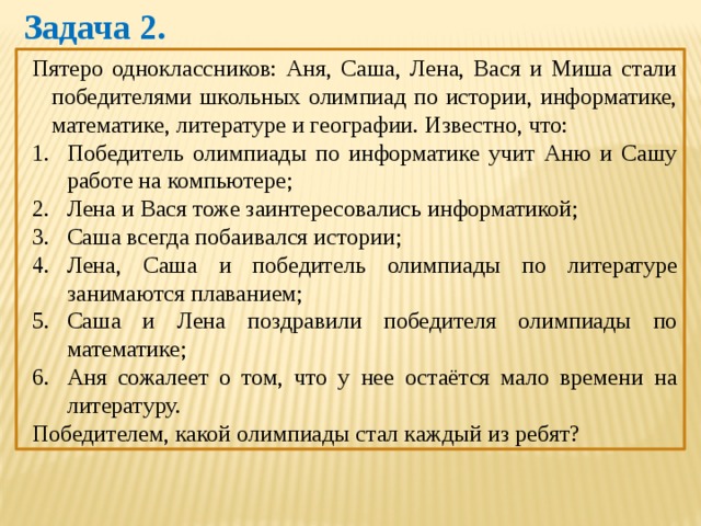 Задача 2. Пятеро одноклассников: Аня, Саша, Лена, Вася и Миша стали победителями школьных олимпиад по истории, информатике, математике, литературе и географии. Известно, что: Победитель олимпиады по информатике учит Аню и Сашу работе на компьютере; Лена и Вася тоже заинтересовались информатикой; Саша всегда побаивался истории; Лена, Саша и победитель олимпиады по литературе занимаются плаванием; Саша и Лена поздравили победителя олимпиады по математике; Аня сожалеет о том, что у нее остаётся мало времени на литературу. Победителем, какой олимпиады стал каждый из ребят? 