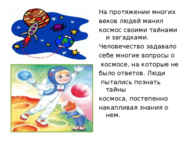 На протяжении многих веков людей манил космос своими тайнами и загадками. Человечество задавало себе многие вопросы о  космосе, на которые не было ответов. Люди  пытались познать тайны космоса, постепенно накапливая знания о нем. 