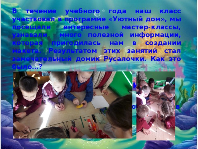 В течение учебного года наш класс участвовал в программе «Уютный дом», мы посещали интересные мастер-классы, узнавали много полезной информации, которая пригодилась нам в создании макета. Результатом этих занятий стал замечательный домик Русалочки. Как это было…?  1. Мы ознакомились и узнали: инструменты, которые понадобятся нам в процессе творчества; 
