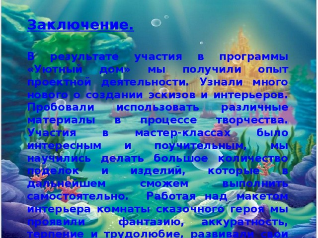 Заключение.  В результате участия в программы «Уютный дом» мы получили опыт проектной деятельности. Узнали много нового о создании эскизов и интерьеров. Пробовали использовать различные материалы в процессе творчества. Участия в мастер-классах было интересным и поучительным, мы научились делать большое количество поделок и изделий, которые в дальнейшем сможем выполнить самостоятельно. Работая над макетом интерьера комнаты сказочного героя мы проявили фантазию, аккуратность, терпение и трудолюбие, развивали свои технические и творческие способности. В результате получился прекрасный макет комнаты Русалочки! 