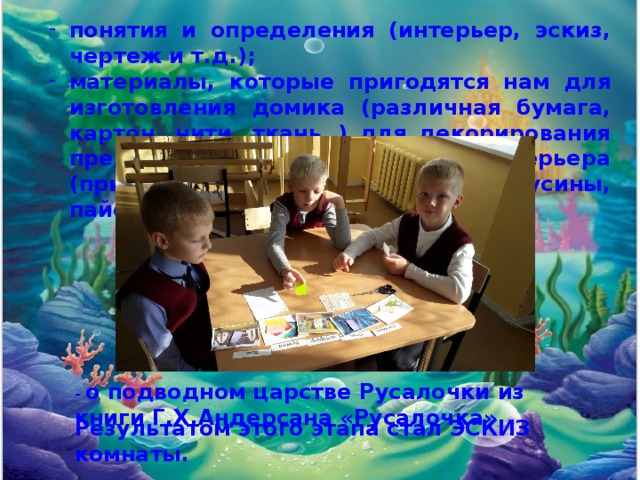 понятия и определения (интерьер, эскиз, чертеж и т.д.); материалы, которые пригодятся нам для изготовления домика (различная бумага, картон, нити, ткань..) для декорирования предметов и создания интерьера (природный материал – ракушки, бусины, пайетки). - о подводном царстве Русалочки из книги Г.Х.Андерсана «Русалочка». Результатом этого этапа стал ЭСКИЗ комнаты. 