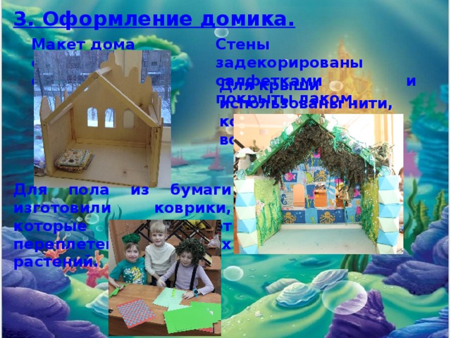 3. Оформление домика. Макет дома сделан из фанеры. Стены задекорированы салфетками и покрыты лаком. Для крыши использованы нити, которые имитируют водоросли. Для пола из бумаги изготовили коврики, которые напоминают переплетение морских растений. 