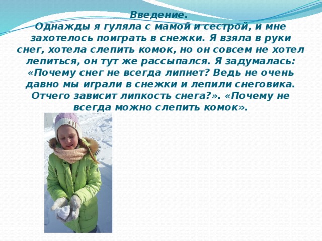 Введение.  Однажды я гуляла с мамой и сестрой, и мне захотелось поиграть в снежки. Я взяла в руки снег, хотела слепить комок, но он совсем не хотел лепиться, он тут же рассыпался. Я задумалась: «Почему снег не всегда липнет? Ведь не очень давно мы играли в снежки и лепили снеговика. Отчего зависит липкость снега?». «Почему не всегда можно слепить комок».   