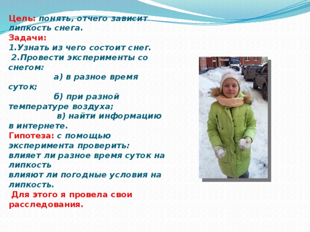 Цель:  понять, отчего зависит липкость снега.  Задачи:  1.Узнать из чего состоит снег.  2.Провести эксперименты со снегом:  а) в разное время суток;  б) при разной температуре воздуха;  в) найти информацию в интернете.  Гипотеза: с помощью эксперимента проверить:  влияет ли разное время суток на липкость  влияют ли погодные условия на липкость.   Для этого я провела свои расследования.   