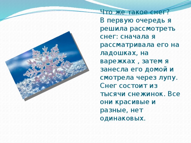 Что же такое снег?  В первую очередь я решила рассмотреть снег: сначала я рассматривала его на ладошках, на варежках , затем я занесла его домой и смотрела через лупу. Снег состоит из тысячи снежинок. Все они красивые и разные, нет одинаковых.   