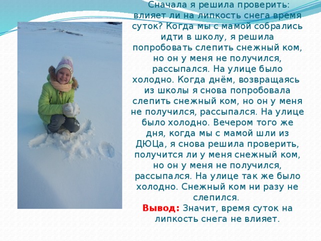 Что же влияет на липкость снега?  Опыт №1.  Сначала я решила проверить: влияет ли на липкость снега время суток? Когда мы с мамой собрались идти в школу, я решила попробовать слепить снежный ком, но он у меня не получился, рассыпался. На улице было холодно. Когда днём, возвращаясь из школы я снова попробовала слепить снежный ком, но он у меня не получился, рассыпался. На улице было холодно. Вечером того же дня, когда мы с мамой шли из ДЮЦа, я снова решила проверить, получится ли у меня снежный ком, но он у меня не получился, рассыпался. На улице так же было холодно. Снежный ком ни разу не слепился.  Вывод: Значит, время суток на липкость снега не влияет.   