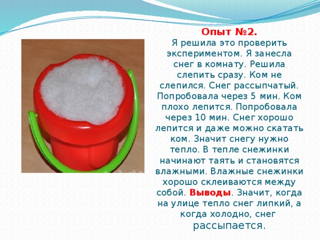 Опыт №2.  Я решила это проверить экспериментом. Я занесла снег в комнату. Решила слепить сразу. Ком не слепился. Снег рассыпчатый. Попробовала через 5 мин. Ком плохо лепится. Попробовала через 10 мин. Снег хорошо лепится и даже можно скатать ком. Значит снегу нужно тепло. В тепле снежинки начинают таять и становятся влажными. Влажные снежинки хорошо склеиваются между собой. Выводы . Значит, когда на улице тепло снег липкий, а когда холодно, снег  рассыпается. 