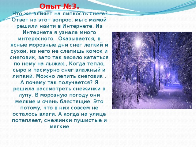 Опыт №3.  Что же влияет на липкость снега? Ответ на этот вопрос, мы с мамой решили найти в Интернете. Из Интернета я узнала много интересного. Оказывается, в ясные морозные дни снег легкий и сухой, из него не слепишь комок и снеговик, зато так весело кататься по нему на лыжах., Когда тепло, сыро и пасмурно снег влажный и липкий. Можно лепить снеговик . А почему так получается? Я решила рассмотреть снежинки в лупу. В морозную погоду они мелкие и очень блестящие. Это потому, что в них совсем не осталось влаги. А когда на улице потеплеет, снежинки пушистые и мягкие   