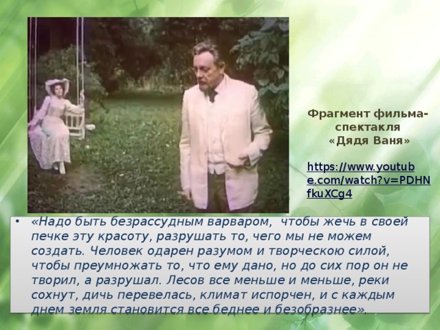 Фрагмент фильма-спектакля  «Дядя Ваня»   https://www.youtube.com/watch?v=PDHNfkuXCg4   «Надо быть безрассудным варваром, чтобы жечь в своей печке эту красоту, разрушать то, чего мы не можем создать. Человек одарен разумом и творческою силой, чтобы преумножать то, что ему дано, но до сих пор он не творил, а разрушал. Лесов все меньше и меньше, реки сохнут, дичь перевелась, климат испорчен, и с каждым днем земля становится все беднее и безобразнее». 