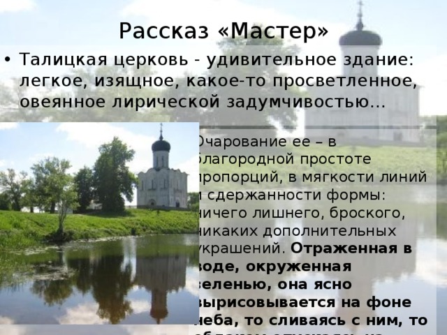 Рассказ «Мастер» Талицкая церковь - удивительное здание: легкое, изящное, какое-то просветленное, овеянное лирической задумчивостью… Очарование ее – в благородной простоте пропорций, в мягкости линий и сдержанности формы: ничего лишнего, броского, никаких дополнительных украшений. Отраженная в воде, окруженная зеленью, она ясно вырисовывается на фоне неба, то сливаясь с ним, то облаком опускаясь на землю. Иванова А.В. - УКП при ИК-2 
