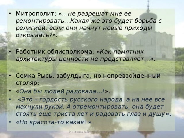 Митрополит: «… не разрешат мне ее ремонтировать…Какая же это будет борьба с религией, если они начнут новые приходы открывать?». Работник облисполкома: « Как памятник архитектуры ценности не представляет…». Семка Рысь, забулдыга, но непревзойденный столяр: « Она бы людей радовала… ! ».  « Это – гордость русского народа, а на нее все махнули рукой. А отремонтировать, она будет стоять еще триста лет и радовать глаз и душу ». « Но  красота-то какая ! ». Иванова А.В. - УКП при ИК-2 