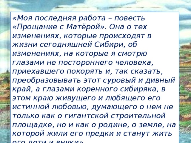 «Моя последняя работа – повесть «Прощание с Матёрой». Она о тех изменениях, которые происходят в жизни сегодняшней Сибири, об изменениях, на которые я смотрю глазами не постороннего человека, приехавшего покорять и, так сказать, преобразовывать этот суровый и дивный край, а глазами коренного сибиряка, в этом краю живущего и любящего его истинной любовью, думающего о нем не только как о гигантской строительной площадке, но и как о родине, о земле, на которой жили его предки и станут жить его дети и внуки». Иванова А.В. - УКП при ИК-2  