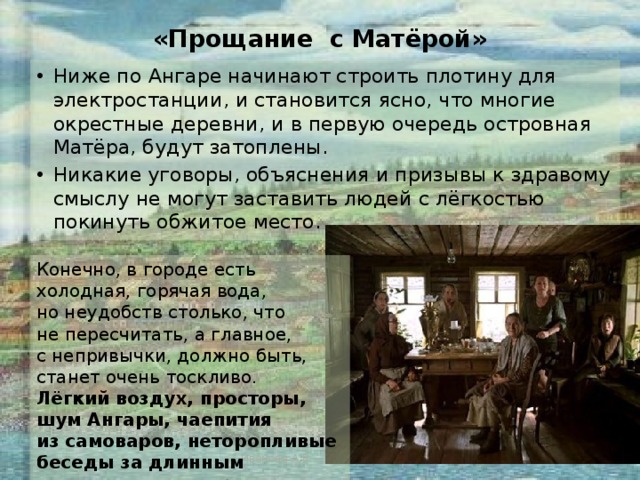 «Прощание с Матёрой» Ниже по Ангаре начинают строить плотину для электростанции, и становится ясно, что многие окрестные деревни, и в первую очередь островная Матёра, будут затоплены. Никакие уговоры, объяснения и призывы к здравому смыслу не могут заставить людей с лёгкостью покинуть обжитое место.  Конечно, в городе есть холодная, горячая вода, но неудобств столько, что не пересчитать, а главное, с непривычки, должно быть, станет очень тоскливо. Лёгкий воздух, просторы, шум Ангары, чаепития из самоваров, неторопливые беседы за длинным столом — замены этому нет. Иванова А.В. - УКП при ИК-2 