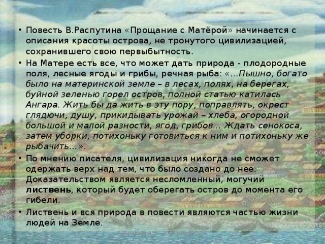 Повесть В.Распутина «Прощание с Матёрой» начинается с описания красоты острова, не тронутого цивилизацией, сохранившего свою первыбытность. На Матере есть все, что может дать природа - плодородные поля, лесные ягоды и грибы, речная рыба: «... Пышно, богато было на материнской земле – в лесах, полях, на берегах, буйной зеленью горел остров, полной статью катилась Ангара. Жить бы да жить в эту пору, поправлять, окрест глядючи, душу, прикидывать урожай – хлеба, огородной большой и малой разности, ягод, грибов… Ждать сенокоса, затем уборки, потихоньку готовиться к ним и потихоньку же рыбачить… ». По мнению писателя, цивилизация никогда не сможет одержать верх над тем, что было создано до нее. Доказательством является несломленный, могучий листвень , который будет оберегать остров до момента его гибели. Листвень и вся природа в повести являются частью жизни людей на Земле. Иванова А.В. - УКП при ИК-2 