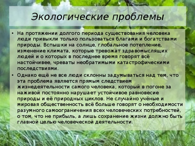 Экологические проблемы На протяжении долгого периода существования человека люди привыкли только пользоваться благами и богатствами природы. Вспышки на солнце, глобальное потепление, изменение климата, которые тревожат здравомыслящих людей и о которых в последнее время говорят всё настойчивее, чреваты необратимыми катастрофическими последствиями. Однако ещё не все люди склонны задумываться над тем, что эта проблема является прямым следствием жизнедеятельности самого человека, который в погоне за наживой постоянно нарушает устойчивое равновесие природы и её природных циклов. Не случайно учёные и мировая общественность всё больше говорят о необходимости разумного самоограничения всех человеческих потребностей, о том, что не прибыль, а лишь сохранение жизни должно быть главной целью человеческой деятельности. Иванова А.В. 