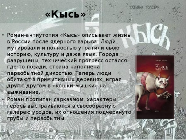 «Кысь»   Роман-антиутопия «Кысь» описывает жизнь в России после ядерного взрыва. Люди мутировали и полностью утратили свою историю, культуру и даже язык. Города разрушены, технический прогресс остался где-то позади, страна наполнена первобытной дикостью. Теперь люди обитают в примитивных деревнях, играя друг с другом в «кошки-мышки» на выживание. Роман пропитан сарказмом, характеры героев выстраиваются в своеобразную галерею уродов, их отношения подчеркнуто грубы и первобытны.   Иванова А.В. - УКП при ИК-2 