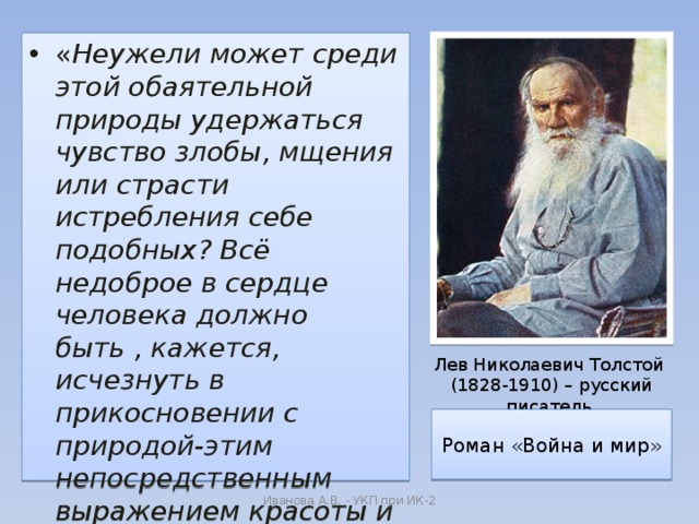 « Неужели может среди этой обаятельной природы удержаться чувство злобы, мщения или страсти истребления себе подобных? Всё недоброе в сердце человека должно быть , кажется, исчезнуть в прикосновении с природой-этим непосредственным выражением красоты и добра » Лев Николаевич Толстой  (1828-1910) – русский писатель Роман «Война и мир» Иванова А.В. - УКП при ИК-2 