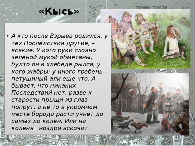 «Кысь»  А кто после Взрыва родился, у тех Последствия другие, – всякие. У кого руки словно зеленой мукой обметаны, будто он в хлебеде рылся, у кого жабры; у иного гребень петушиный али еще что. А бывает, что никаких Последствий нет, разве к старости прыщи из глаз попрут, а не то в укромном месте борода расти учнет до самых до колен. Или на коленя х ноздри вскочат. Иванова А.В. - УКП при ИК-2 