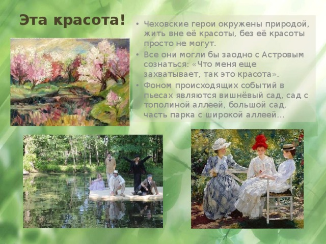 Эта красота! Чеховские герои окружены природой, жить вне её красоты, без её красоты просто не могут.  Все они могли бы заодно с Астровым сознаться: «Что меня еще захватывает, так это красота». Фоном происходящих событий в пьесах являются вишнёвый сад, сад с тополиной аллеей, большой сад, часть парка с широкой аллеей… 