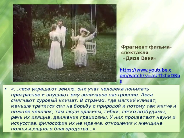 Фрагмент фильма-спектакля  «Дядя Ваня»  https://www.youtube.com/watch?v=aUTfxhxDBbs «…леса украшают землю, они учат человека понимать прекрасное и внушают ему величавое настроение. Леса смягчают суровый климат. В странах, где мягкий климат, меньше тратится сил на борьбу с природой и потому там мягче и нежнее человек; там люди красивы, гибки, легко возбудимы, речь их изящна, движения грациозны. У них процветают науки и искусства, философия их не мрачна, отношения к женщине полны изящного благородства...» 