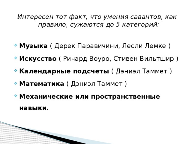 Интересен тот факт, что умения савантов, как правило, сужаются до 5 категорий:  Музыка ( Дерек Паравичини, Лесли Лемке ) Искусство ( Ричард Воуро, Стивен Вильтшир ) Календарные подсчеты ( Дэниэл Таммет ) Математика ( Дэниэл Таммет ) Механические или пространственные навыки.  