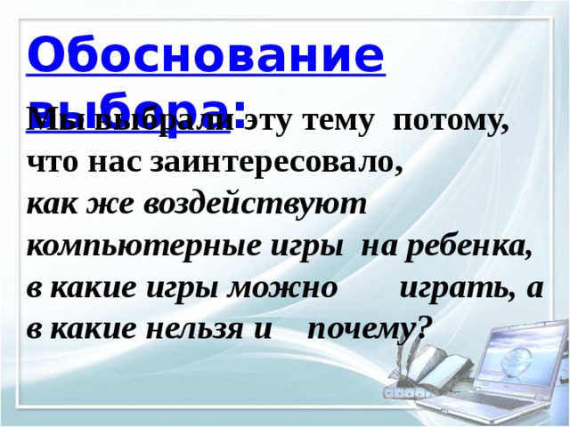 Обоснование выбора : Мы выбрали эту тему потому, что нас заинтересовало, как же воздействуют компьютерные игры на ребенка, в какие игры можно играть, а в какие нельзя и почему? 