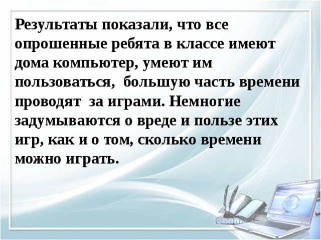 Результаты показали, что все опрошенные ребята в классе имеют дома компьютер, умеют им пользоваться, большую часть времени проводят за играми. Немногие задумываются о вреде и пользе этих игр, как и о том, сколько времени можно играть. 