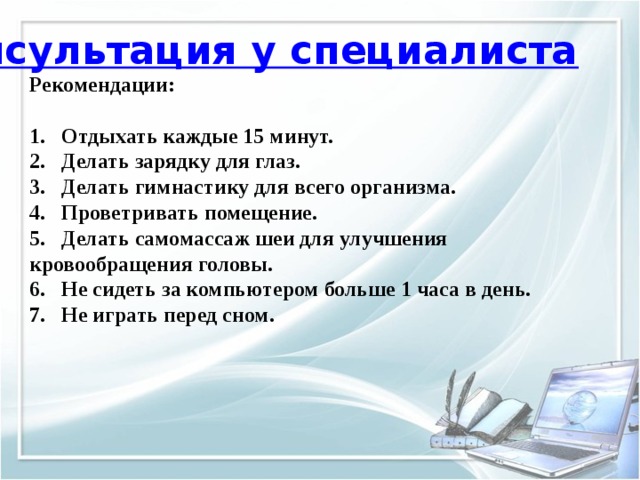 Консультация у специалиста Рекомендации:   1.  Отдыхать каждые 15 минут.  2.  Делать зарядку для глаз.  3.  Делать гимнастику для всего организма.  4.  Проветривать помещение.  5.  Делать самомассаж шеи для улучшения кровообращения головы.  6.  Не сидеть за компьютером больше 1 часа в день.  7.  Не играть перед сном.   