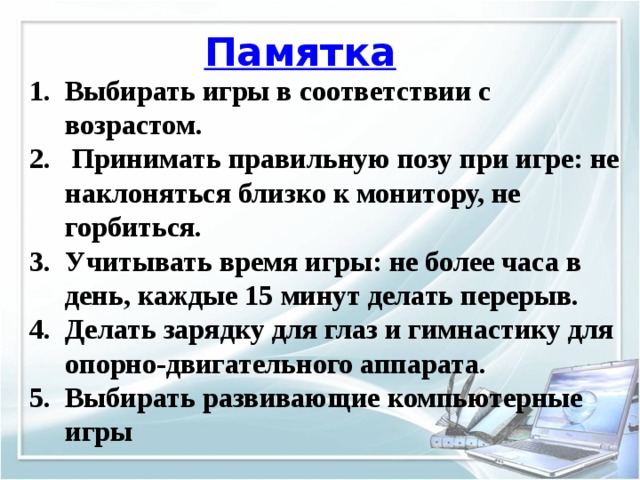 Памятка Выбирать игры в соответствии с возрастом.  Принимать правильную позу при игре: не наклоняться близко к монитору, не горбиться. Учитывать время игры: не более часа в день, каждые 15 минут делать перерыв. Делать зарядку для глаз и гимнастику для опорно-двигательного аппарата. Выбирать развивающие компьютерные игры 