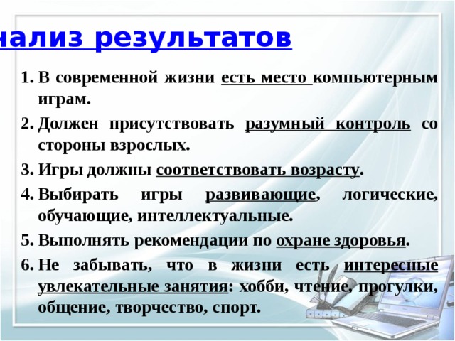 Анализ результатов В современной жизни есть место компьютерным играм. Должен присутствовать разумный контроль со стороны взрослых. Игры должны соответствовать возрасту . Выбирать игры развивающие , логические, обучающие, интеллектуальные. Выполнять рекомендации по охране здоровья . Не забывать, что в жизни есть интересные увлекательные занятия : хобби, чтение, прогулки, общение, творчество, спорт.  