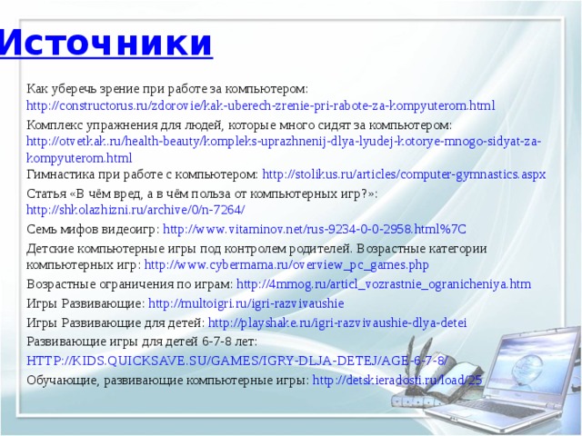 Источники Как уберечь зрение при работе за компьютером: http://constructorus.ru/zdorovie/kak-uberech-zrenie-pri-rabote-za-kompyuterom.html Комплекс упражнения для людей, которые много сидят за компьютером: http://otvetkak.ru/health-beauty/kompleks-uprazhnenij-dlya-lyudej-kotorye-mnogo-sidyat-za-kompyuterom.html Гимнастика при работе с компьютером: http://stolikus.ru/articles/computer-gymnastics.aspx Статья «В чём вред, а в чём польза от компьютерных игр?»: http://shkolazhizni.ru/archive/0/n-7264/ Семь мифов видеоигр: http://www.vitaminov.net/rus-9234-0-0-2958.html%7C Детские компьютерные игры под контролем родителей. Возрастные категории компьютерных игр: http://www.cybermama.ru/overview_pc_games.php Возрастные ограничения по играм: http://4mmog.ru/articl_vozrastnie_ogranicheniya.htm Игры Развивающие: http://multoigri.ru/igri-razvivaushie Игры Развивающие для детей: http://playshake.ru/igri-razvivaushie-dlya-detei  Развивающие игры для детей 6-7-8 лет: http://kids.quicksave.su/games/igry-dlja-detej/age-6-7-8/ Обучающие, развивающие компьютерные игры: http://detskieradosti.ru/load/25 