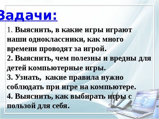 Задачи: 1. Выяснить, в какие игры играют наши одноклассники, как много времени проводят за игрой. 2. Выяснить, чем полезны и вредны для детей компьютерные игры. 3. Узнать, какие правила нужно соблюдать при игре на компьютере. 4. Выяснить, как выбирать игры с пользой для себя. 