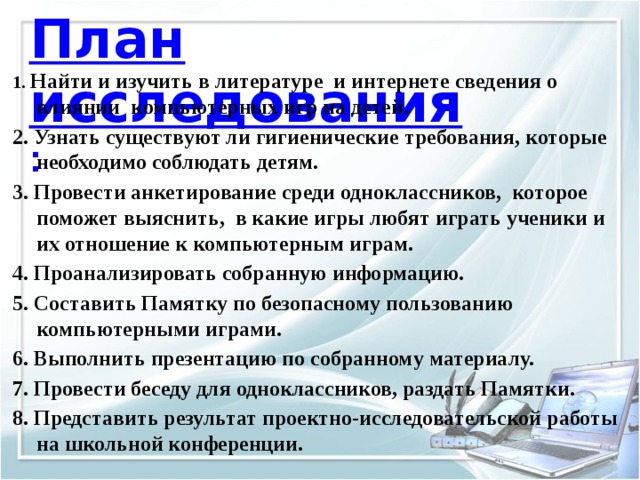 План исследования :   1. Найти и изучить в литературе и интернете сведения о влиянии компьютерных игр на детей. 2. Узнать существуют ли гигиенические требования, которые необходимо соблюдать детям. 3. Провести анкетирование среди одноклассников, которое поможет выяснить, в какие игры любят играть ученики и их отношение к компьютерным играм. 4. Проанализировать собранную информацию. 5. Составить Памятку по безопасному пользованию компьютерными играми. 6. Выполнить презентацию по собранному материалу. 7. Провести беседу для одноклассников, раздать Памятки. 8. Представить результат проектно-исследовательской работы на школьной конференции. 