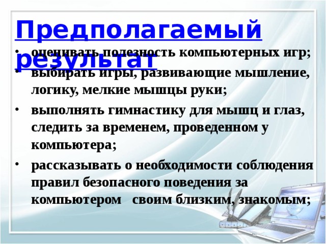 Предполагаемый результат оценивать полезность компьютерных игр; выбирать игры, развивающие мышление, логику, мелкие мышцы руки; выполнять гимнастику для мышц и глаз, следить за временем, проведенном у компьютера; рассказывать о необходимости соблюдения правил безопасного поведения за компьютером своим близким, знакомым; 