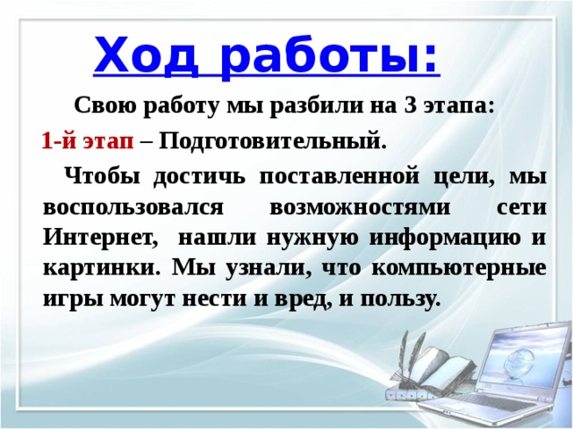 Ход работы: Свою работу мы разбили на 3 этапа:  1-й этап – Подготовительный.  Чтобы достичь поставленной цели, мы воспользовался возможностями сети Интернет, нашли нужную информацию и картинки. Мы узнали, что компьютерные игры могут нести и вред, и пользу. 
