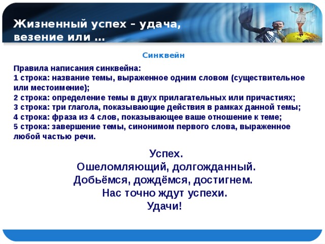 Жизненный успех – удача, везение или … Синквейн Правила написания синквейна: 1 строка: название темы, выраженное одним словом (существительное или местоимение); 2 строка: определение темы в двух прилагательных или причастиях; 3 строка: три глагола, показывающие действия в рамках данной темы; 4 строка: фраза из 4 слов, показывающее ваше отношение к теме; 5 строка: завершение темы, синонимом первого слова, выраженное любой частью речи.  Успех. Ошеломляющий, долгожданный. Добьёмся, дождёмся, достигнем. Нас точно ждут успехи. Удачи!  