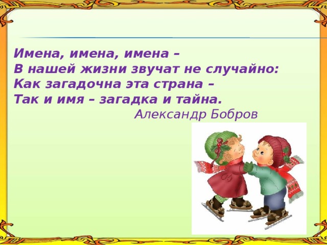   Имена, имена, имена –  В нашей жизни звучат не случайно:  Как загадочна эта страна –  Так и имя – загадка и тайна.   Александр Бобров    