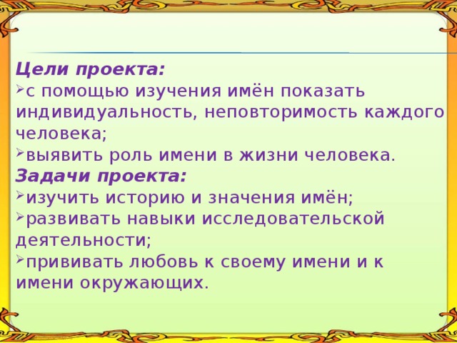 Цели проекта: с помощью изучения имён показать индивидуальность, неповторимость каждого человека; выявить роль имени в жизни человека. Задачи проекта: изучить историю и значения имён; развивать навыки исследовательской деятельности; прививать любовь к своему имени и к имени окружающих. 