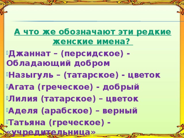   А что же обозначают эти редкие женские имена? Джаннат – (персидское) - Обладающий добром Назыгуль – (татарское) - цветок Агата (греческое) - добрый Лилия (татарское) – цветок Аделя (арабское) – верный Татьяна (греческое) - «учредительница» 