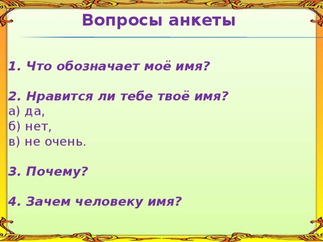 Вопросы анкеты   1. Что обозначает моё имя?  2. Нравится ли тебе твоё имя? а) да, б) нет, в) не очень. 3. Почему?  4. Зачем человеку имя?   