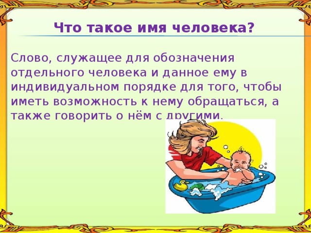 Что такое имя человека? Слово, служащее для обозначения отдельного человека и данное ему в индивидуальном порядке для того, чтобы иметь возможность к нему обращаться, а также говорить о нём с другими. 