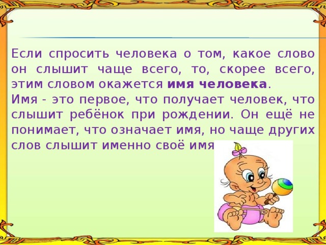 Если спросить человека о том, какое слово он слышит чаще всего, то, скорее всего, этим словом окажется имя человека . Имя - это первое, что получает человек, что слышит ребёнок при рождении. Он ещё не понимает, что означает имя, но чаще других слов слышит именно своё имя. 