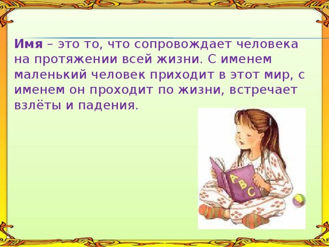  Имя – это то, что сопровождает человека на протяжении всей жизни. С именем маленький человек приходит в этот мир, с именем он проходит по жизни, встречает взлёты и падения. 
